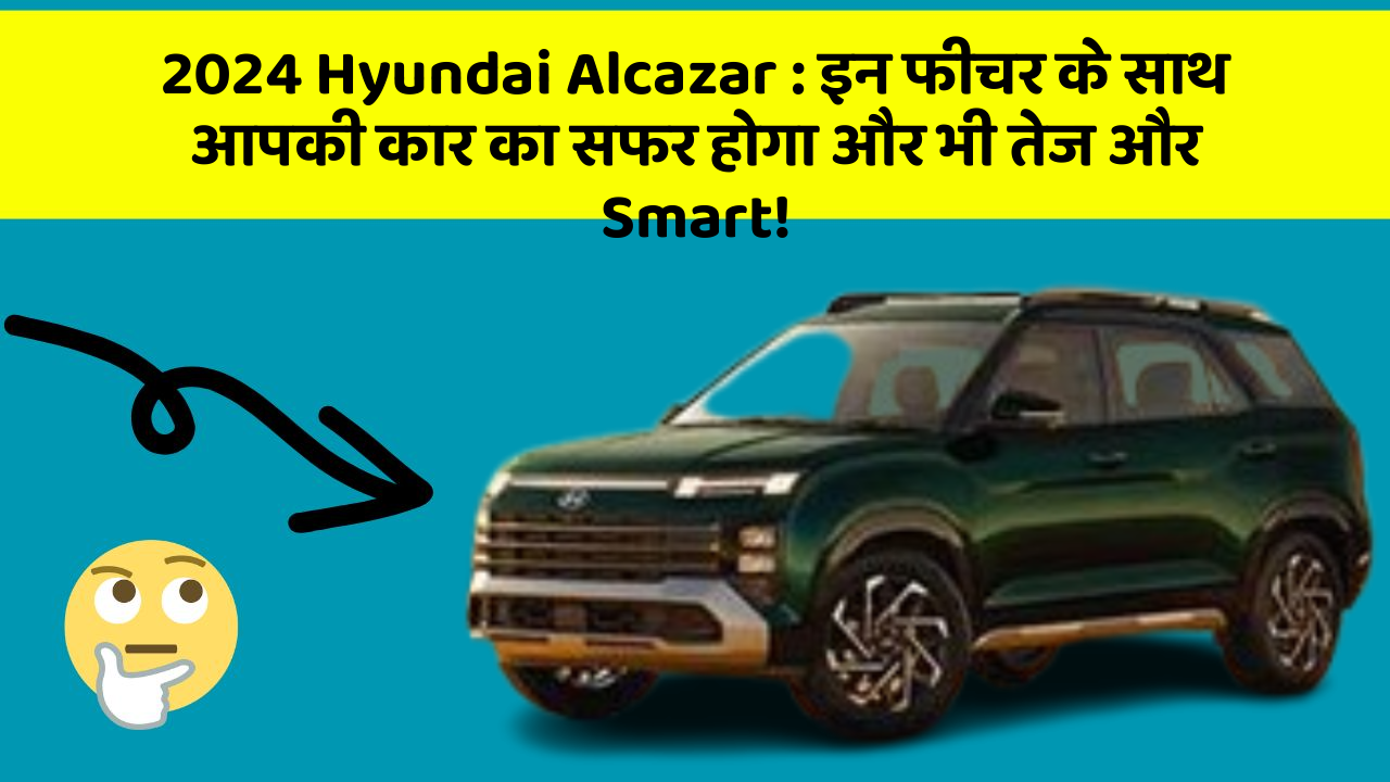 2024 Hyundai Alcazar:इन फीचर के साथ आपकी कार का सफर होगा और भी तेज और Smart!